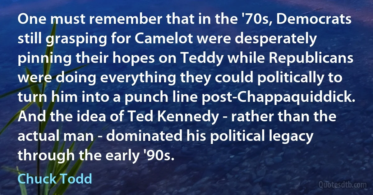 One must remember that in the '70s, Democrats still grasping for Camelot were desperately pinning their hopes on Teddy while Republicans were doing everything they could politically to turn him into a punch line post-Chappaquiddick. And the idea of Ted Kennedy - rather than the actual man - dominated his political legacy through the early '90s. (Chuck Todd)