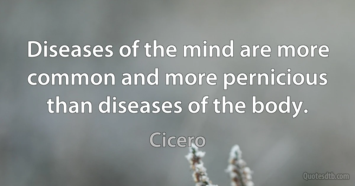 Diseases of the mind are more common and more pernicious than diseases of the body. (Cicero)