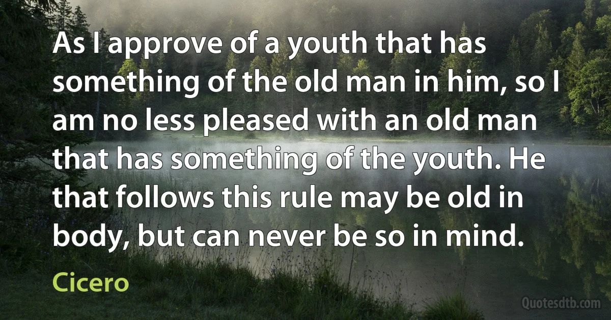 As I approve of a youth that has something of the old man in him, so I am no less pleased with an old man that has something of the youth. He that follows this rule may be old in body, but can never be so in mind. (Cicero)