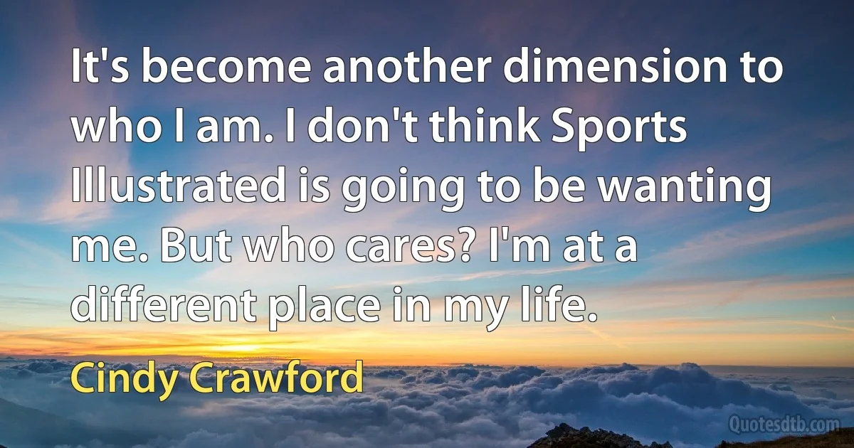 It's become another dimension to who I am. I don't think Sports Illustrated is going to be wanting me. But who cares? I'm at a different place in my life. (Cindy Crawford)