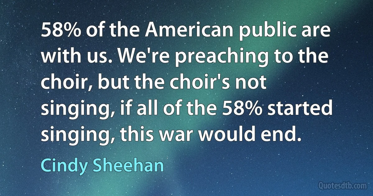 58% of the American public are with us. We're preaching to the choir, but the choir's not singing, if all of the 58% started singing, this war would end. (Cindy Sheehan)