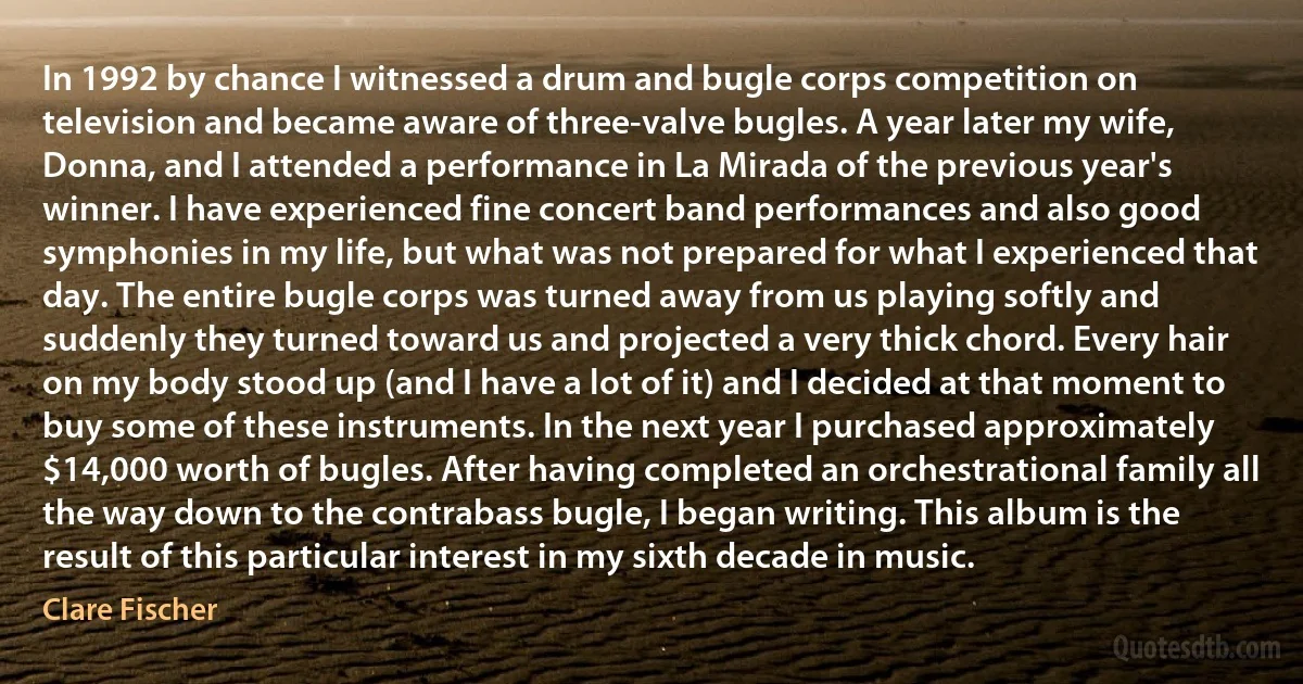 In 1992 by chance I witnessed a drum and bugle corps competition on television and became aware of three-valve bugles. A year later my wife, Donna, and I attended a performance in La Mirada of the previous year's winner. I have experienced fine concert band performances and also good symphonies in my life, but what was not prepared for what I experienced that day. The entire bugle corps was turned away from us playing softly and suddenly they turned toward us and projected a very thick chord. Every hair on my body stood up (and I have a lot of it) and I decided at that moment to buy some of these instruments. In the next year I purchased approximately $14,000 worth of bugles. After having completed an orchestrational family all the way down to the contrabass bugle, I began writing. This album is the result of this particular interest in my sixth decade in music. (Clare Fischer)