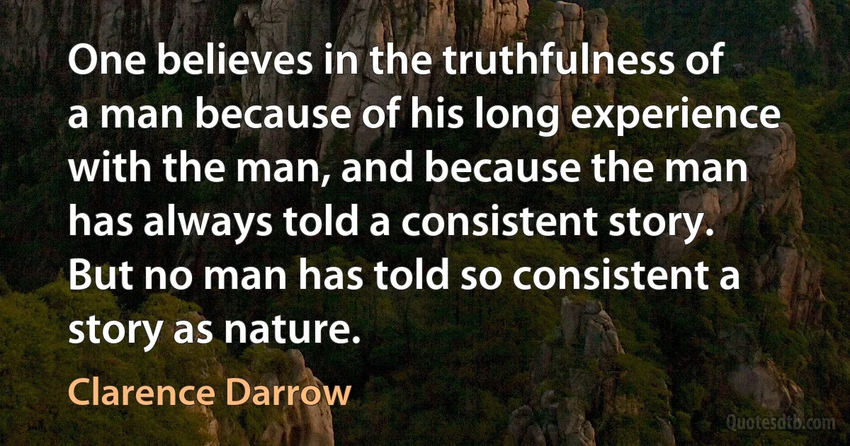 One believes in the truthfulness of a man because of his long experience with the man, and because the man has always told a consistent story. But no man has told so consistent a story as nature. (Clarence Darrow)