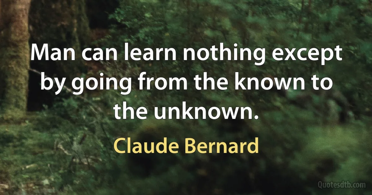 Man can learn nothing except by going from the known to the unknown. (Claude Bernard)