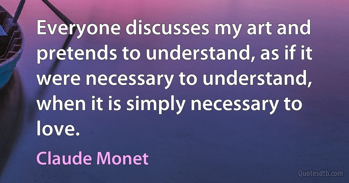 Everyone discusses my art and pretends to understand, as if it were necessary to understand, when it is simply necessary to love. (Claude Monet)