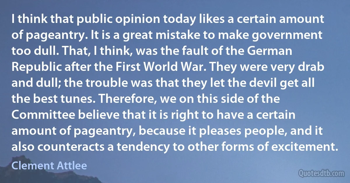 I think that public opinion today likes a certain amount of pageantry. It is a great mistake to make government too dull. That, I think, was the fault of the German Republic after the First World War. They were very drab and dull; the trouble was that they let the devil get all the best tunes. Therefore, we on this side of the Committee believe that it is right to have a certain amount of pageantry, because it pleases people, and it also counteracts a tendency to other forms of excitement. (Clement Attlee)