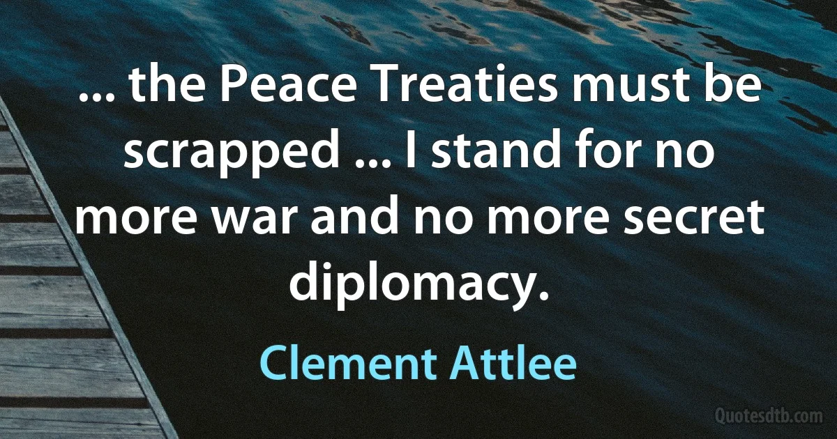 ... the Peace Treaties must be scrapped ... I stand for no more war and no more secret diplomacy. (Clement Attlee)