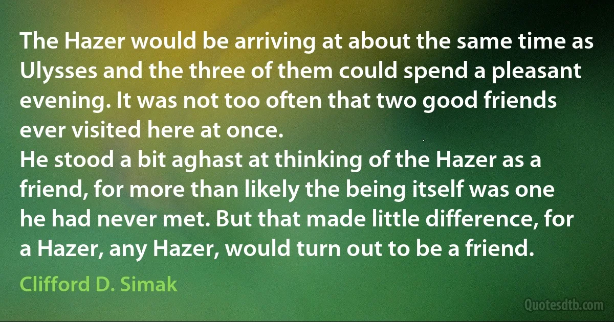 The Hazer would be arriving at about the same time as Ulysses and the three of them could spend a pleasant evening. It was not too often that two good friends ever visited here at once.
He stood a bit aghast at thinking of the Hazer as a friend, for more than likely the being itself was one he had never met. But that made little difference, for a Hazer, any Hazer, would turn out to be a friend. (Clifford D. Simak)