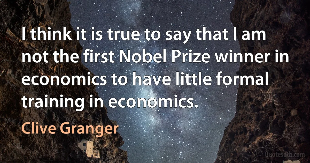 I think it is true to say that I am not the first Nobel Prize winner in economics to have little formal training in economics. (Clive Granger)