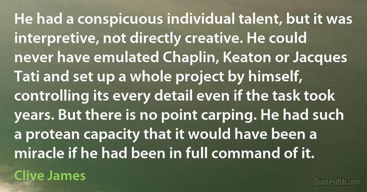 He had a conspicuous individual talent, but it was interpretive, not directly creative. He could never have emulated Chaplin, Keaton or Jacques Tati and set up a whole project by himself, controlling its every detail even if the task took years. But there is no point carping. He had such a protean capacity that it would have been a miracle if he had been in full command of it. (Clive James)