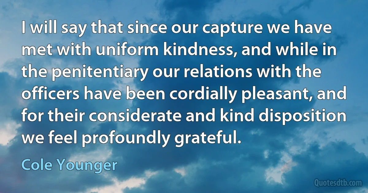 I will say that since our capture we have met with uniform kindness, and while in the penitentiary our relations with the officers have been cordially pleasant, and for their considerate and kind disposition we feel profoundly grateful. (Cole Younger)