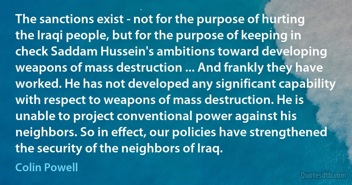 The sanctions exist - not for the purpose of hurting the Iraqi people, but for the purpose of keeping in check Saddam Hussein's ambitions toward developing weapons of mass destruction ... And frankly they have worked. He has not developed any significant capability with respect to weapons of mass destruction. He is unable to project conventional power against his neighbors. So in effect, our policies have strengthened the security of the neighbors of Iraq. (Colin Powell)