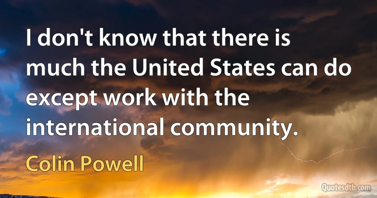 I don't know that there is much the United States can do except work with the international community. (Colin Powell)