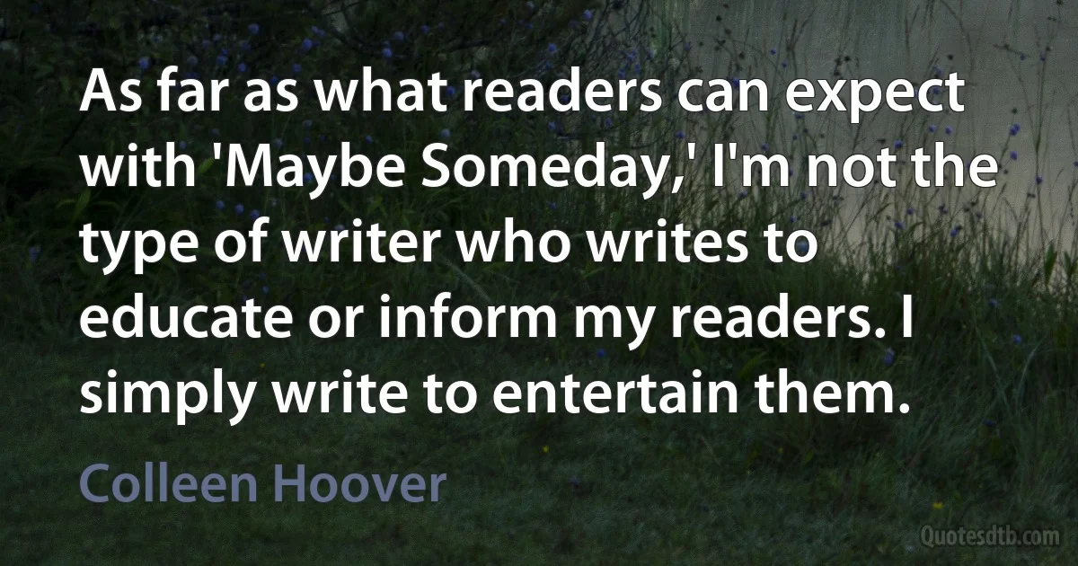 As far as what readers can expect with 'Maybe Someday,' I'm not the type of writer who writes to educate or inform my readers. I simply write to entertain them. (Colleen Hoover)