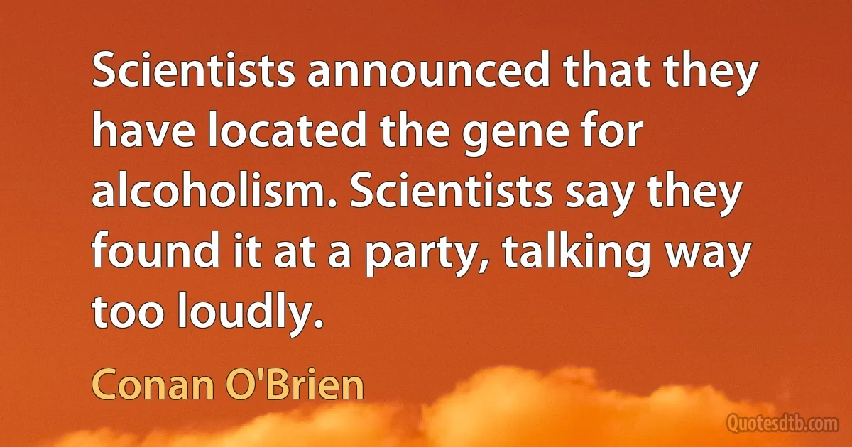 Scientists announced that they have located the gene for alcoholism. Scientists say they found it at a party, talking way too loudly. (Conan O'Brien)