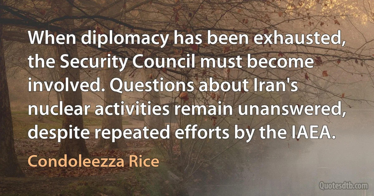 When diplomacy has been exhausted, the Security Council must become involved. Questions about Iran's nuclear activities remain unanswered, despite repeated efforts by the IAEA. (Condoleezza Rice)