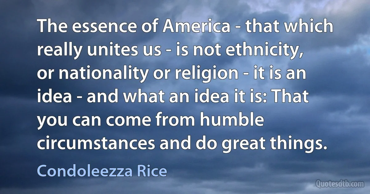 The essence of America - that which really unites us - is not ethnicity, or nationality or religion - it is an idea - and what an idea it is: That you can come from humble circumstances and do great things. (Condoleezza Rice)