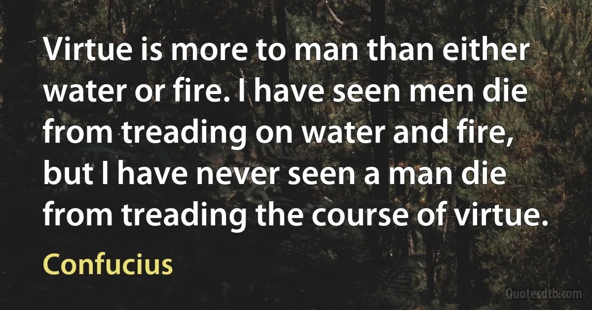 Virtue is more to man than either water or fire. I have seen men die from treading on water and fire, but I have never seen a man die from treading the course of virtue. (Confucius)