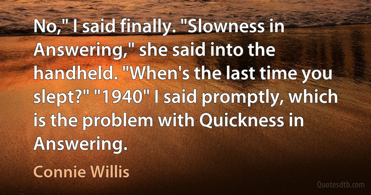 No," I said finally. "Slowness in Answering," she said into the handheld. "When's the last time you slept?" "1940" I said promptly, which is the problem with Quickness in Answering. (Connie Willis)