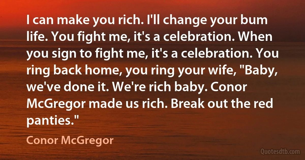 I can make you rich. I'll change your bum life. You fight me, it's a celebration. When you sign to fight me, it's a celebration. You ring back home, you ring your wife, "Baby, we've done it. We're rich baby. Conor McGregor made us rich. Break out the red panties." (Conor McGregor)