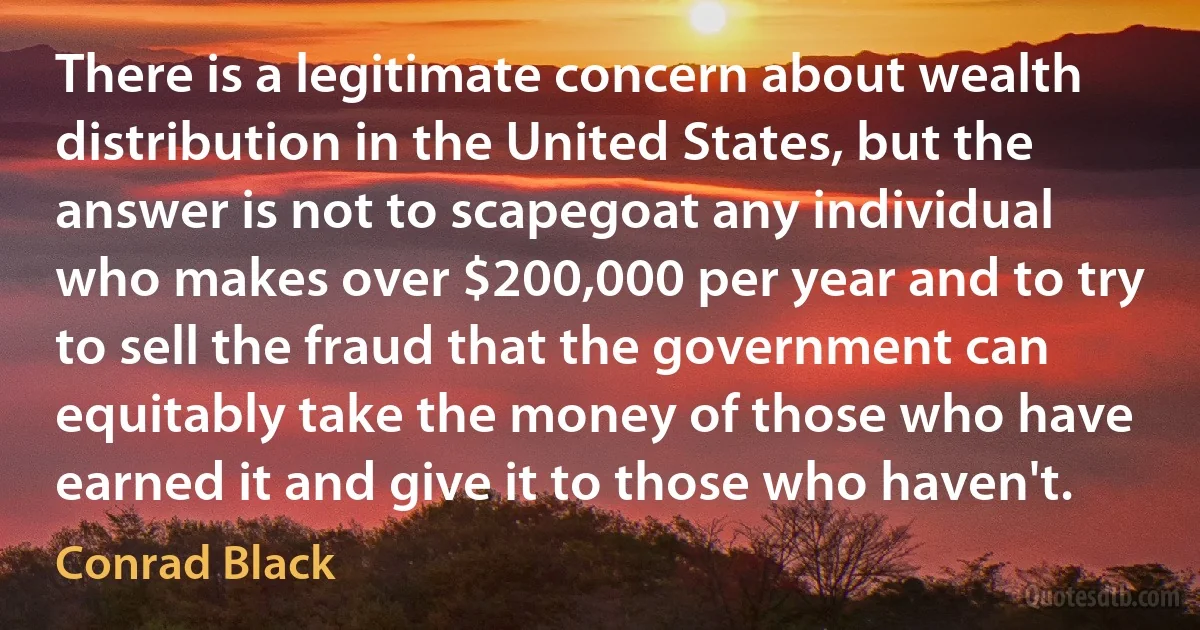 There is a legitimate concern about wealth distribution in the United States, but the answer is not to scapegoat any individual who makes over $200,000 per year and to try to sell the fraud that the government can equitably take the money of those who have earned it and give it to those who haven't. (Conrad Black)