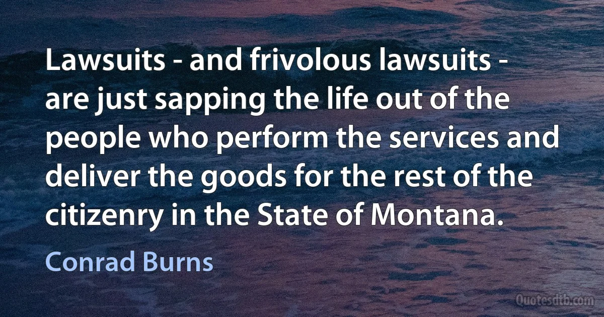 Lawsuits - and frivolous lawsuits - are just sapping the life out of the people who perform the services and deliver the goods for the rest of the citizenry in the State of Montana. (Conrad Burns)