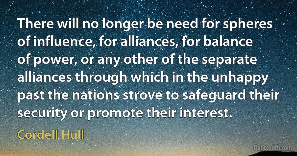 There will no longer be need for spheres of influence, for alliances, for balance of power, or any other of the separate alliances through which in the unhappy past the nations strove to safeguard their security or promote their interest. (Cordell Hull)