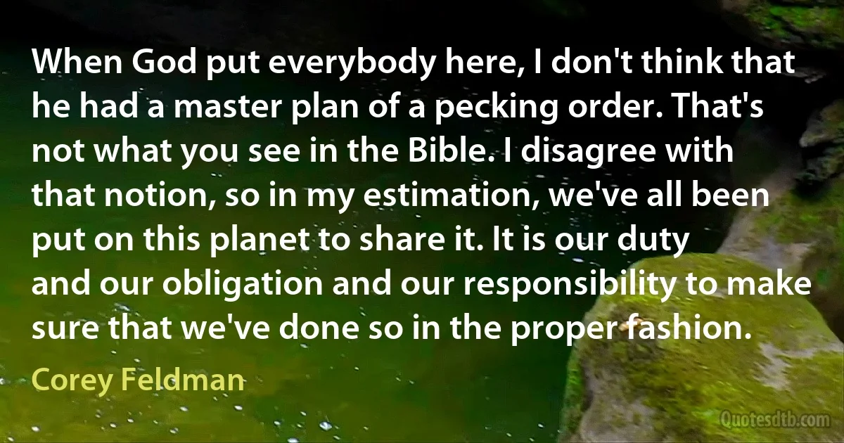 When God put everybody here, I don't think that he had a master plan of a pecking order. That's not what you see in the Bible. I disagree with that notion, so in my estimation, we've all been put on this planet to share it. It is our duty and our obligation and our responsibility to make sure that we've done so in the proper fashion. (Corey Feldman)