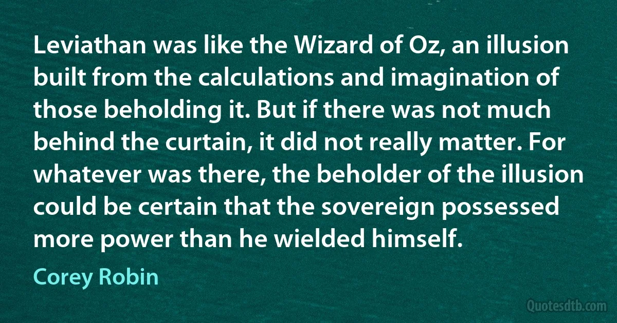 Leviathan was like the Wizard of Oz, an illusion built from the calculations and imagination of those beholding it. But if there was not much behind the curtain, it did not really matter. For whatever was there, the beholder of the illusion could be certain that the sovereign possessed more power than he wielded himself. (Corey Robin)