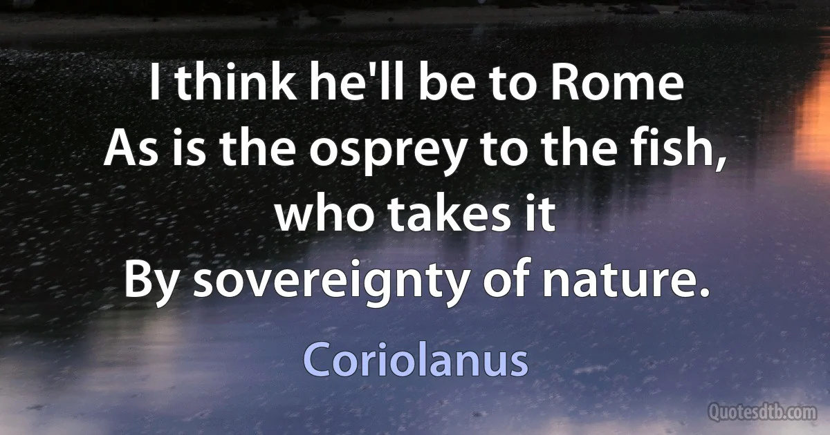 I think he'll be to Rome
As is the osprey to the fish, who takes it
By sovereignty of nature. (Coriolanus)