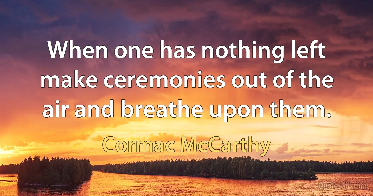 When one has nothing left make ceremonies out of the air and breathe upon them. (Cormac McCarthy)