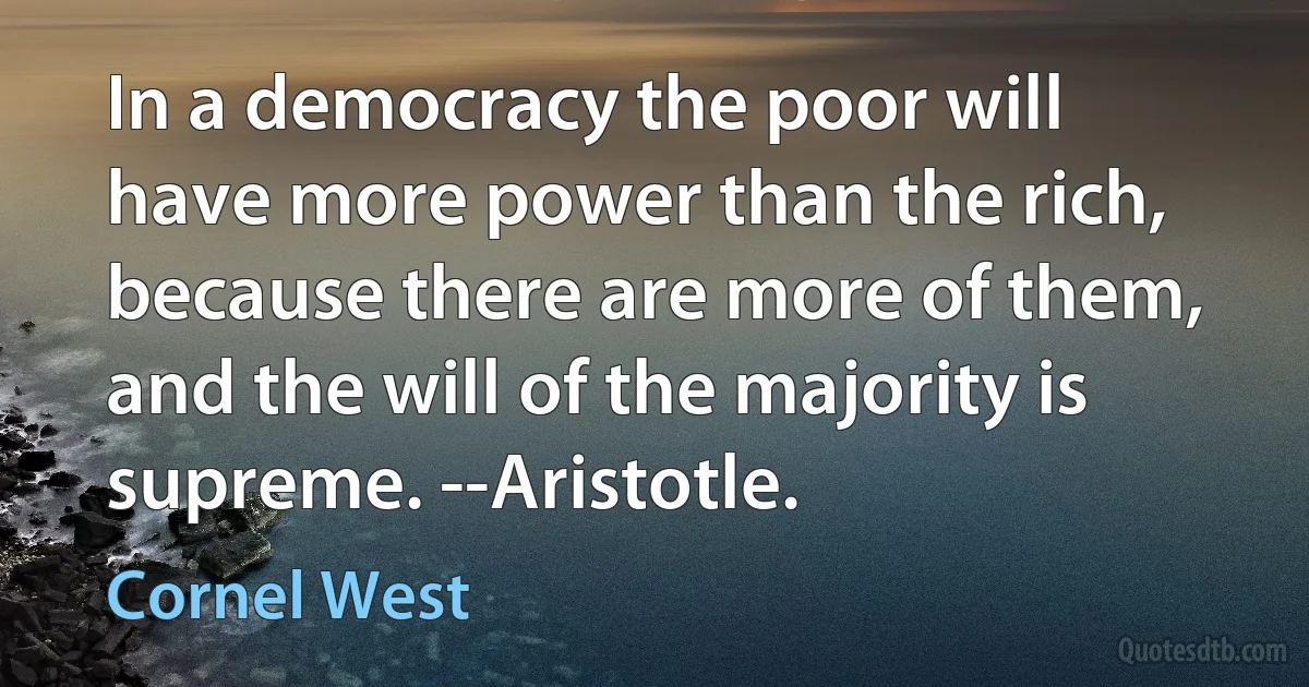 In a democracy the poor will have more power than the rich, because there are more of them, and the will of the majority is supreme. --Aristotle. (Cornel West)