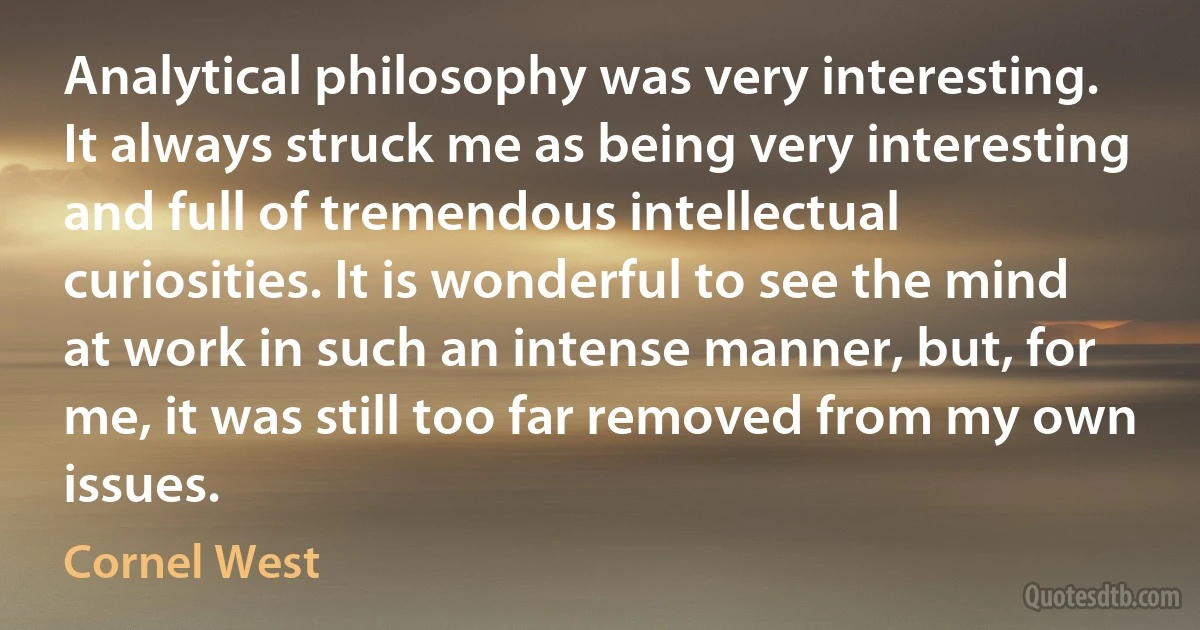 Analytical philosophy was very interesting. It always struck me as being very interesting and full of tremendous intellectual curiosities. It is wonderful to see the mind at work in such an intense manner, but, for me, it was still too far removed from my own issues. (Cornel West)