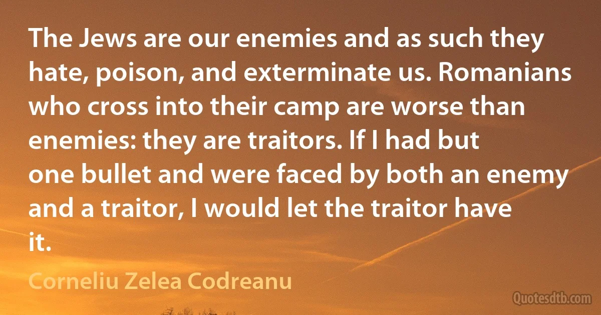 The Jews are our enemies and as such they hate, poison, and exterminate us. Romanians who cross into their camp are worse than enemies: they are traitors. If I had but one bullet and were faced by both an enemy and a traitor, I would let the traitor have it. (Corneliu Zelea Codreanu)