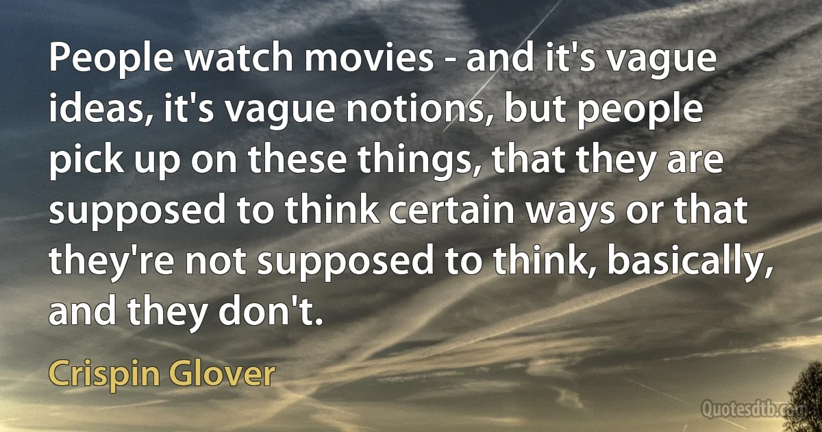 People watch movies - and it's vague ideas, it's vague notions, but people pick up on these things, that they are supposed to think certain ways or that they're not supposed to think, basically, and they don't. (Crispin Glover)