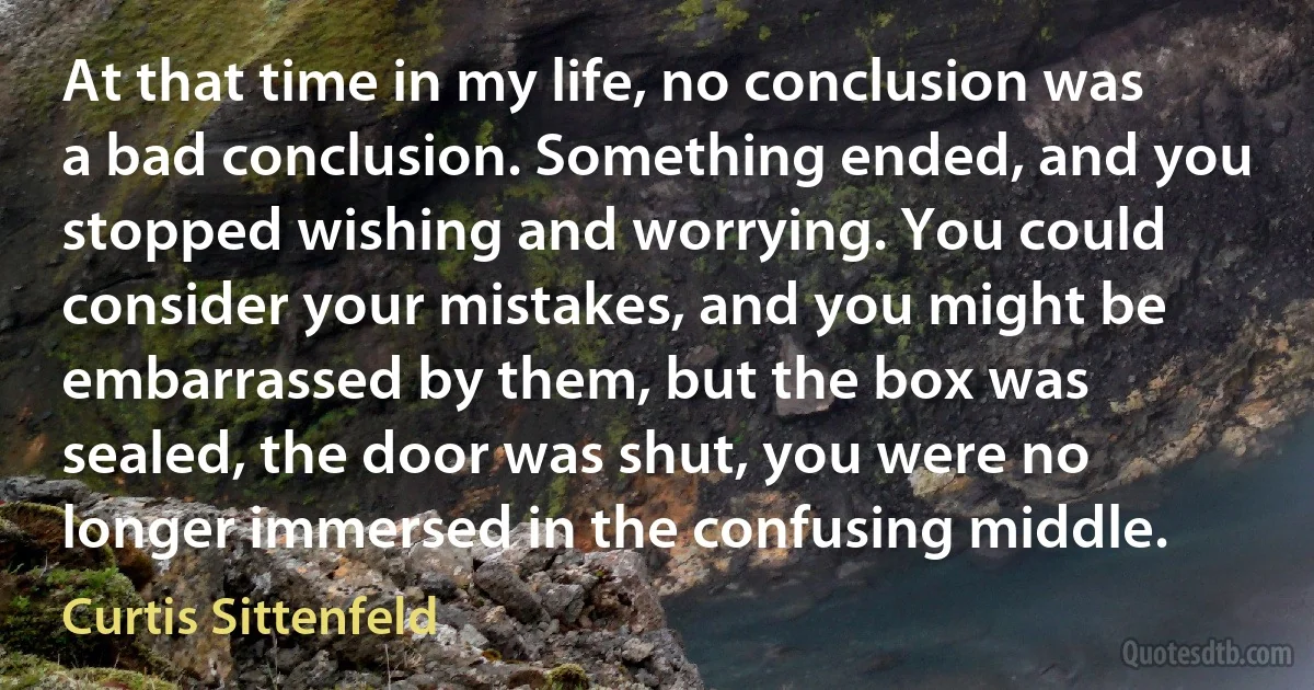 At that time in my life, no conclusion was a bad conclusion. Something ended, and you stopped wishing and worrying. You could consider your mistakes, and you might be embarrassed by them, but the box was sealed, the door was shut, you were no longer immersed in the confusing middle. (Curtis Sittenfeld)