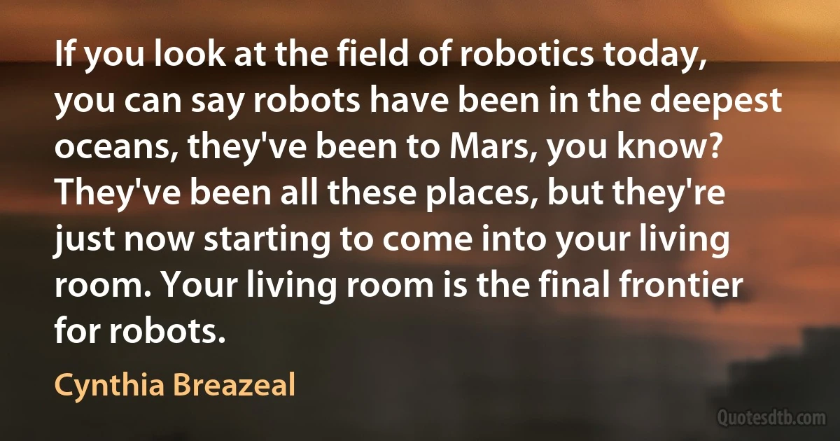 If you look at the field of robotics today, you can say robots have been in the deepest oceans, they've been to Mars, you know? They've been all these places, but they're just now starting to come into your living room. Your living room is the final frontier for robots. (Cynthia Breazeal)