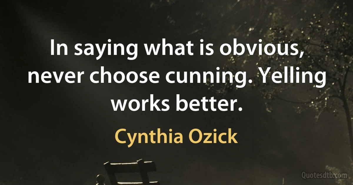 In saying what is obvious, never choose cunning. Yelling works better. (Cynthia Ozick)