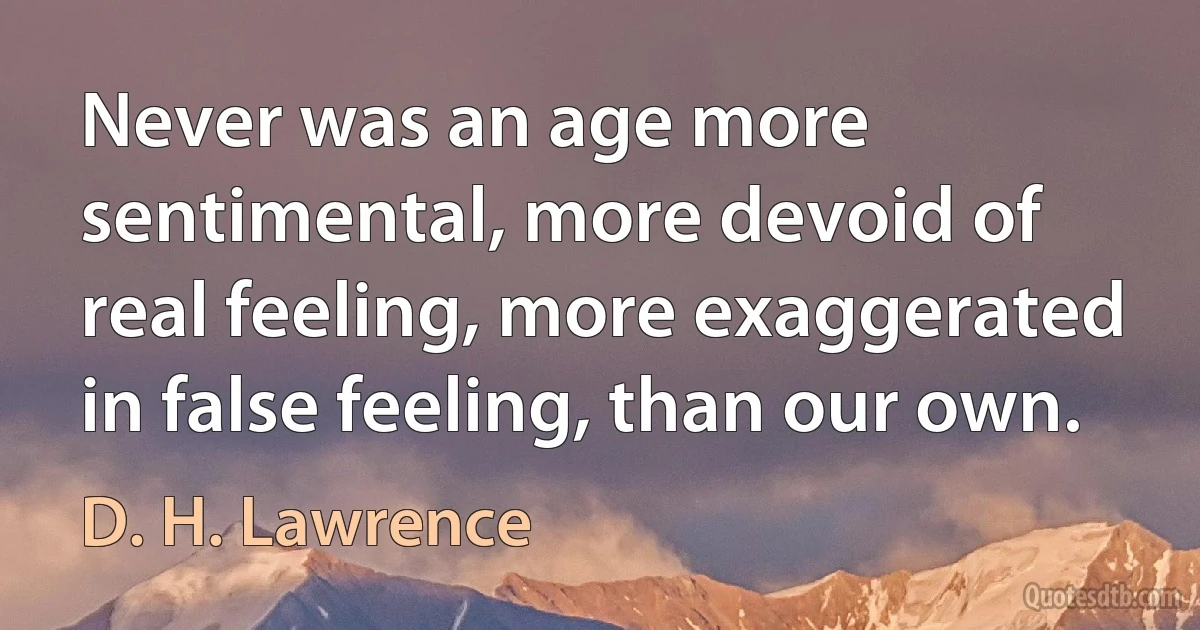 Never was an age more sentimental, more devoid of real feeling, more exaggerated in false feeling, than our own. (D. H. Lawrence)