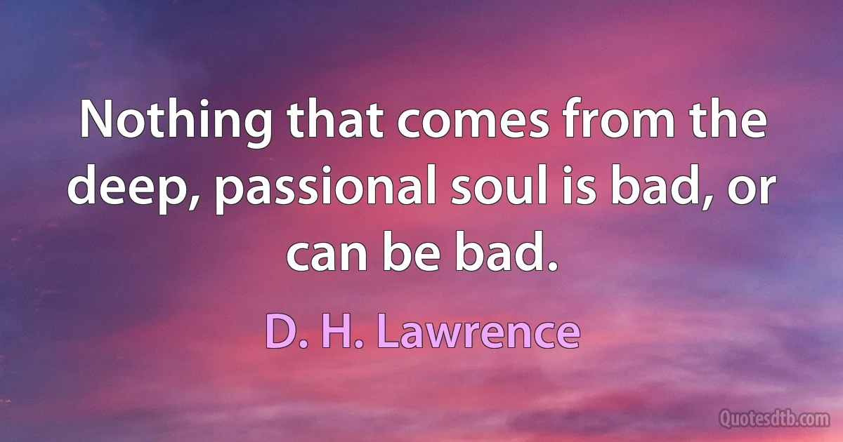 Nothing that comes from the deep, passional soul is bad, or can be bad. (D. H. Lawrence)