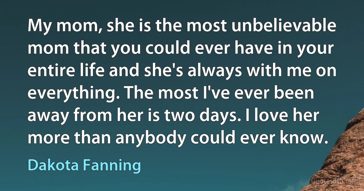 My mom, she is the most unbelievable mom that you could ever have in your entire life and she's always with me on everything. The most I've ever been away from her is two days. I love her more than anybody could ever know. (Dakota Fanning)