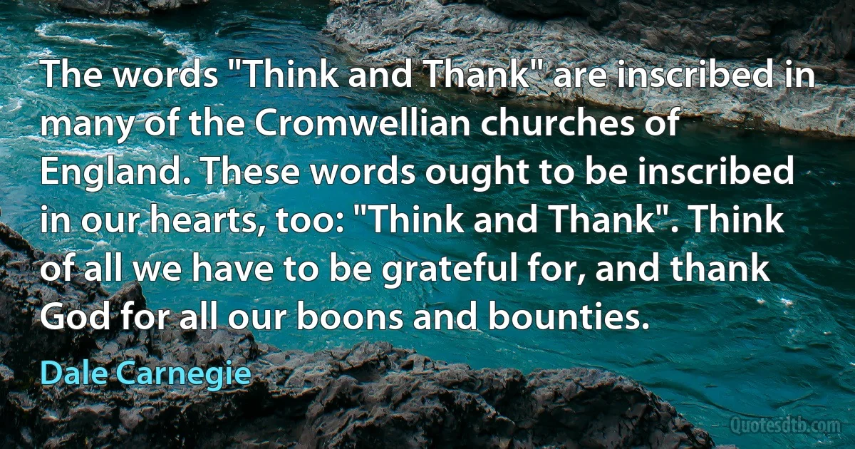 The words "Think and Thank" are inscribed in many of the Cromwellian churches of
England. These words ought to be inscribed in our hearts, too: "Think and Thank". Think
of all we have to be grateful for, and thank God for all our boons and bounties. (Dale Carnegie)