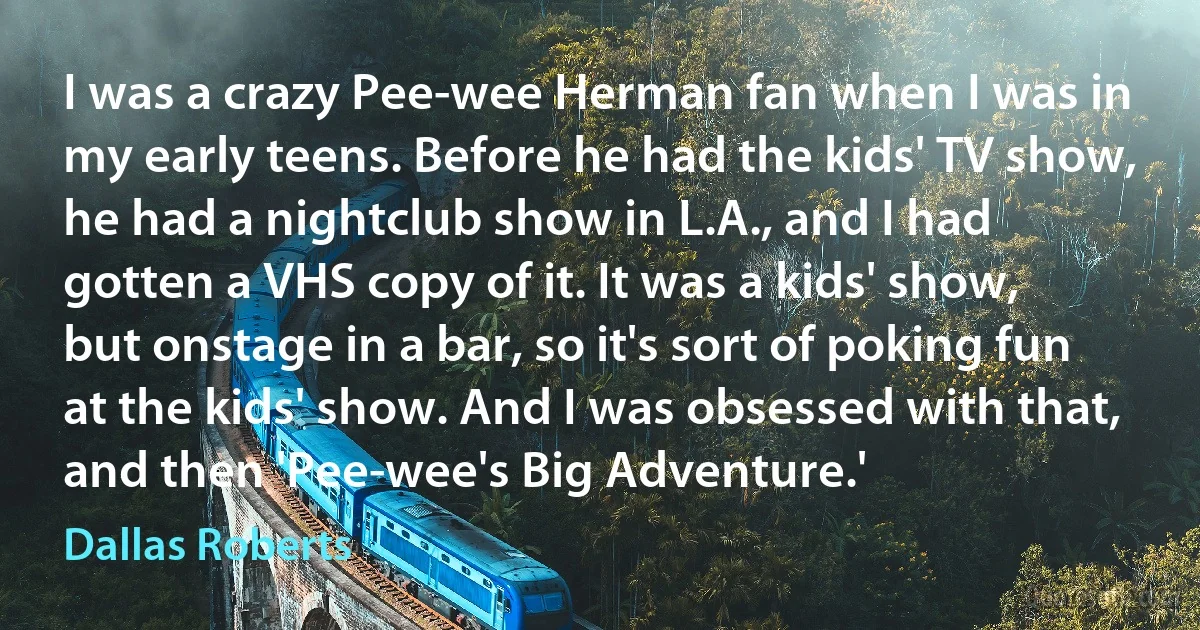 I was a crazy Pee-wee Herman fan when I was in my early teens. Before he had the kids' TV show, he had a nightclub show in L.A., and I had gotten a VHS copy of it. It was a kids' show, but onstage in a bar, so it's sort of poking fun at the kids' show. And I was obsessed with that, and then 'Pee-wee's Big Adventure.' (Dallas Roberts)