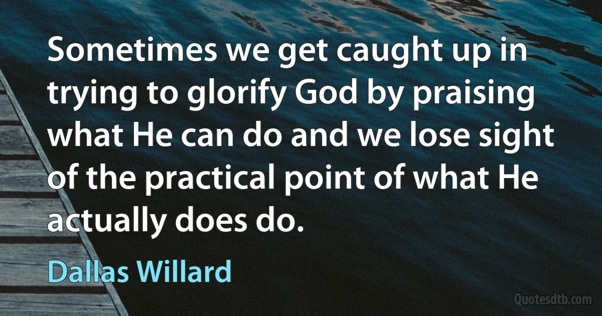 Sometimes we get caught up in trying to glorify God by praising what He can do and we lose sight of the practical point of what He actually does do. (Dallas Willard)