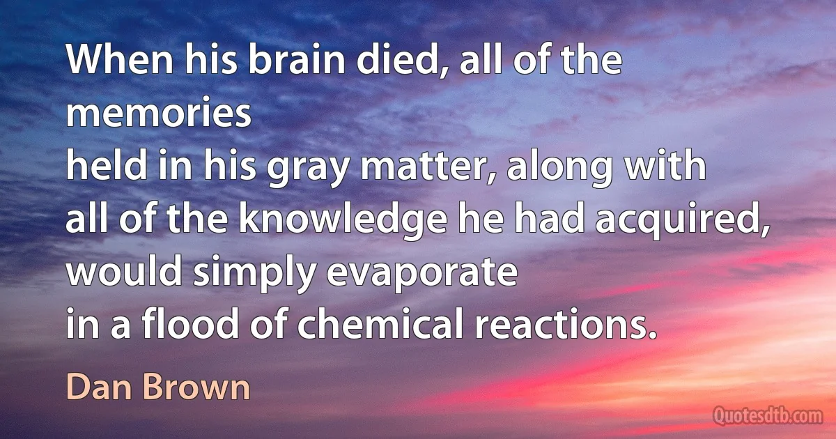 When his brain died, all of the memories
held in his gray matter, along with all of the knowledge he had acquired, would simply evaporate
in a flood of chemical reactions. (Dan Brown)