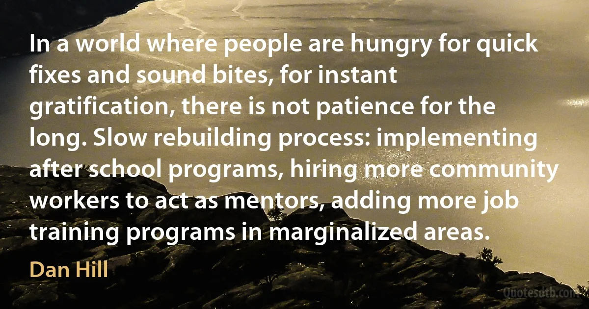 In a world where people are hungry for quick fixes and sound bites, for instant gratification, there is not patience for the long. Slow rebuilding process: implementing after school programs, hiring more community workers to act as mentors, adding more job training programs in marginalized areas. (Dan Hill)