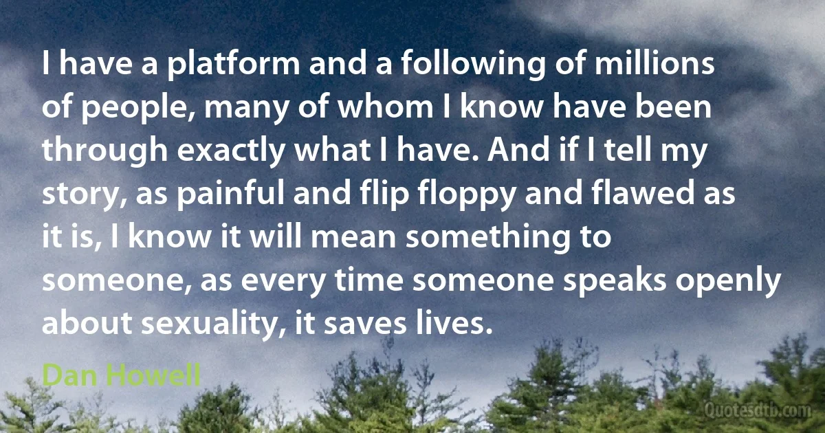 I have a platform and a following of millions of people, many of whom I know have been through exactly what I have. And if I tell my story, as painful and flip floppy and flawed as it is, I know it will mean something to someone, as every time someone speaks openly about sexuality, it saves lives. (Dan Howell)