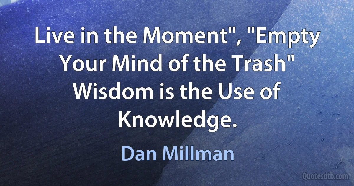 Live in the Moment", "Empty Your Mind of the Trash" Wisdom is the Use of Knowledge. (Dan Millman)