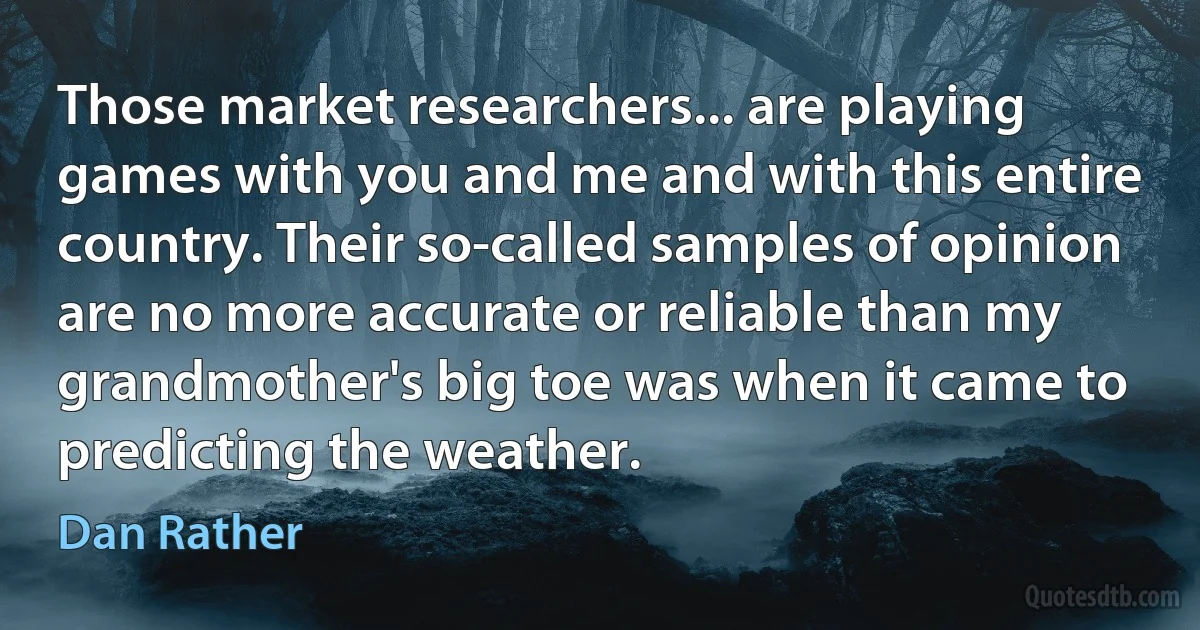 Those market researchers... are playing games with you and me and with this entire country. Their so-called samples of opinion are no more accurate or reliable than my grandmother's big toe was when it came to predicting the weather. (Dan Rather)