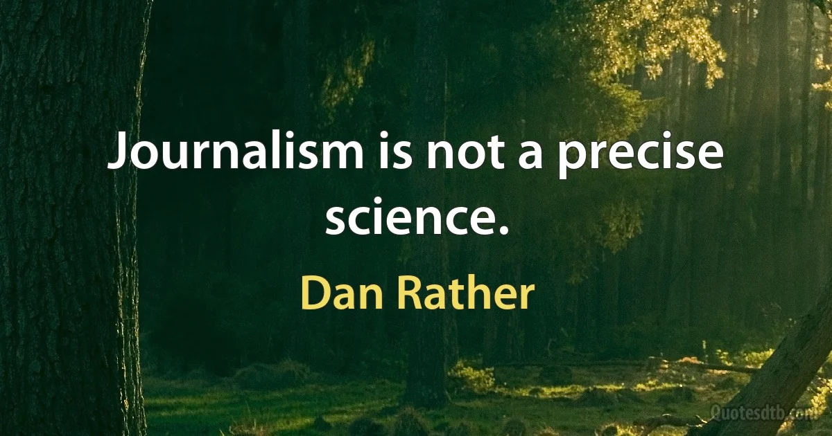 Journalism is not a precise science. (Dan Rather)